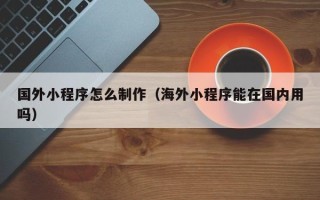 玉环国外小程序怎么制作（海外小程序能在国内用吗）