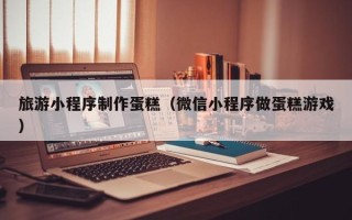 玉环旅游小程序制作蛋糕（微信小程序做蛋糕游戏）